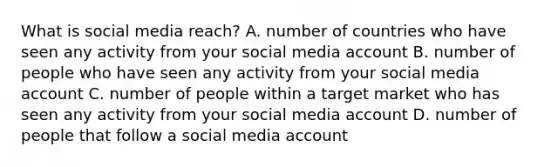 What is social media reach? A. number of countries who have seen any activity from your social media account B. number of people who have seen any activity from your social media account C. number of people within a target market who has seen any activity from your social media account D. number of people that follow a social media account