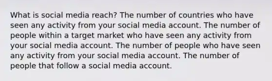 What is social media reach? The number of countries who have seen any activity from your social media account. The number of people within a target market who have seen any activity from your social media account. The number of people who have seen any activity from your social media account. The number of people that follow a social media account.