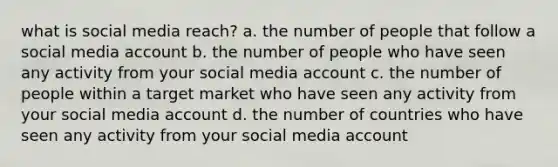 what is social media reach? a. the number of people that follow a social media account b. the number of people who have seen any activity from your social media account c. the number of people within a target market who have seen any activity from your social media account d. the number of countries who have seen any activity from your social media account