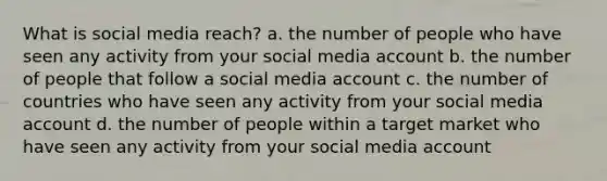 What is social media reach? a. the number of people who have seen any activity from your social media account b. the number of people that follow a social media account c. the number of countries who have seen any activity from your social media account d. the number of people within a target market who have seen any activity from your social media account