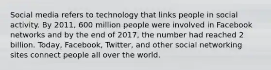 Social media refers to technology that links people in social activity. By 2011, 600 million people were involved in Facebook networks and by the end of 2017, the number had reached 2 billion. Today, Facebook, Twitter, and other social networking sites connect people all over the world.