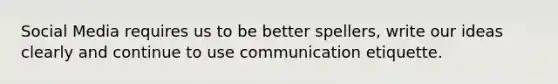 Social Media requires us to be better spellers, write our ideas clearly and continue to use communication etiquette.