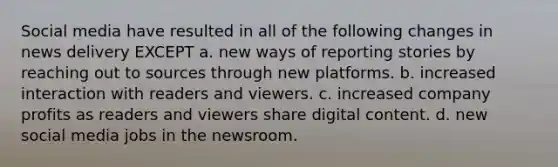 Social media have resulted in all of the following changes in news delivery EXCEPT a. new ways of reporting stories by reaching out to sources through new platforms. b. increased interaction with readers and viewers. c. increased company profits as readers and viewers share digital content. d. new social media jobs in the newsroom.