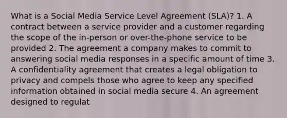 What is a Social Media Service Level Agreement (SLA)? 1. A contract between a service provider and a customer regarding the scope of the in-person or over-the-phone service to be provided 2. The agreement a company makes to commit to answering social media responses in a specific amount of time 3. A confidentiality agreement that creates a legal obligation to privacy and compels those who agree to keep any specified information obtained in social media secure 4. An agreement designed to regulat