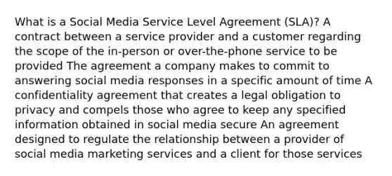 What is a Social Media Service Level Agreement (SLA)? A contract between a service provider and a customer regarding the scope of the in-person or over-the-phone service to be provided The agreement a company makes to commit to answering social media responses in a specific amount of time A confidentiality agreement that creates a legal obligation to privacy and compels those who agree to keep any specified information obtained in social media secure An agreement designed to regulate the relationship between a provider of social media marketing services and a client for those services