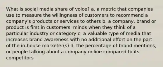 What is social media share of voice? a. a metric that companies use to measure the willingness of customers to recommend a company's products or services to others b. a company, brand or product is first in customers' minds when they think of a particular industry or category c. a valuable type of media that increases brand awareness with no additional effort on the part of the in-house marketer(s) d. the percentage of brand mentions, or people talking about a company online compared to its competitors