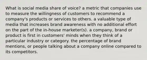 What is social media share of voice? a metric that companies use to measure the willingness of customers to recommend a company's products or services to others. a valuable type of media that increases brand awareness with no additional effort on the part of the in-house marketer(s). a company, brand or product is first in customers' minds when they think of a particular industry or category. the percentage of brand mentions, or people talking about a company online compared to its competitors.