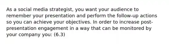 As a social media strategist, you want your audience to remember your presentation and perform the follow-up actions so you can achieve your objectives. In order to increase post-presentation engagement in a way that can be monitored by your company you: (6.3)