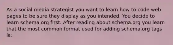 As a social media strategist you want to learn how to code web pages to be sure they display as you intended. You decide to learn schema.org first. After reading about schema.org you learn that the most common format used for adding schema.org tags is: