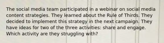 The social media team participated in a webinar on social media content strategies. They learned about the Rule of Thirds. They decided to implement this strategy in the next campaign. They have ideas for two of the three activities: share and engage. Which activity are they struggling with?