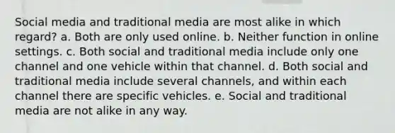 Social media and traditional media are most alike in which regard? a. Both are only used online. b. Neither function in online settings. c. Both social and traditional media include only one channel and one vehicle within that channel. d. Both social and traditional media include several channels, and within each channel there are specific vehicles. e. Social and traditional media are not alike in any way.