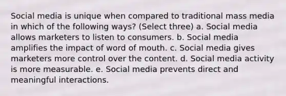 Social media is unique when compared to traditional mass media in which of the following ways? (Select three) a. Social media allows marketers to listen to consumers. b. Social media amplifies the impact of word of mouth. c. Social media gives marketers more control over the content. d. Social media activity is more measurable. e. Social media prevents direct and meaningful interactions.