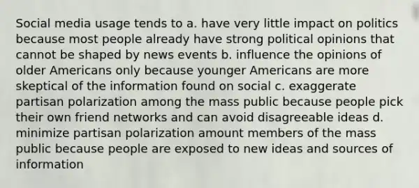 Social media usage tends to a. have very little impact on politics because most people already have strong political opinions that cannot be shaped by news events b. influence the opinions of older Americans only because younger Americans are more skeptical of the information found on social c. exaggerate partisan polarization among the mass public because people pick their own friend networks and can avoid disagreeable ideas d. minimize partisan polarization amount members of the mass public because people are exposed to new ideas and sources of information