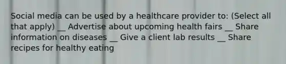 Social media can be used by a healthcare provider to: (Select all that apply) __ Advertise about upcoming health fairs __ Share information on diseases __ Give a client lab results __ Share recipes for healthy eating