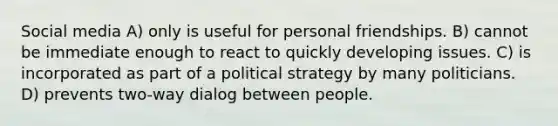 Social media A) only is useful for personal friendships. B) cannot be immediate enough to react to quickly developing issues. C) is incorporated as part of a political strategy by many politicians. D) prevents two-way dialog between people.