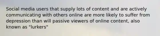 Social media users that supply lots of content and are actively communicating with others online are more likely to suffer from depression than will passive viewers of online content, also known as "lurkers"