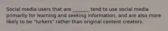 Social media users that are _______ tend to use social media primarily for learning and seeking information, and are also more likely to be "lurkers" rather than original content creators.