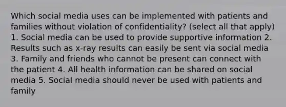 Which social media uses can be implemented with patients and families without violation of confidentiality? (select all that apply) 1. Social media can be used to provide supportive information 2. Results such as x-ray results can easily be sent via social media 3. Family and friends who cannot be present can connect with the patient 4. All health information can be shared on social media 5. Social media should never be used with patients and family