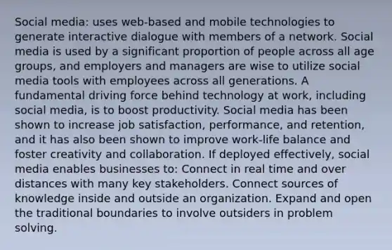 Social media: uses web-based and mobile technologies to generate interactive dialogue with members of a network. Social media is used by a significant proportion of people across all age groups, and employers and managers are wise to utilize social media tools with employees across all generations. A fundamental driving force behind technology at work, including social media, is to boost productivity. Social media has been shown to increase job satisfaction, performance, and retention, and it has also been shown to improve work-life balance and foster creativity and collaboration. If deployed effectively, social media enables businesses to: Connect in real time and over distances with many key stakeholders. Connect sources of knowledge inside and outside an organization. Expand and open the traditional boundaries to involve outsiders in problem solving.
