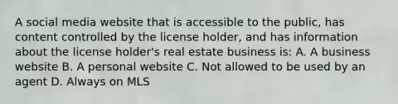 A social media website that is accessible to the public, has content controlled by the license holder, and has information about the license holder's real estate business is: A. A business website B. A personal website C. Not allowed to be used by an agent D. Always on MLS