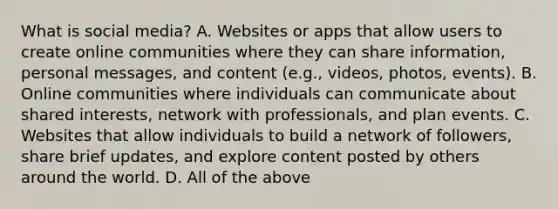 What is social media? A. Websites or apps that allow users to create online communities where they can share information, personal messages, and content (e.g., videos, photos, events). B. Online communities where individuals can communicate about shared interests, network with professionals, and plan events. C. Websites that allow individuals to build a network of followers, share brief updates, and explore content posted by others around the world. D. All of the above