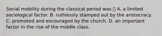 Social mobility during the classical period was  A. a limited sociological factor. B. ruthlessly stamped out by the aristocracy. C. promoted and encouraged by the church. D. an important factor in the rise of the middle class.