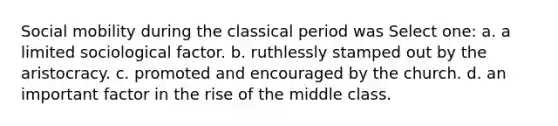 Social mobility during the classical period was Select one: a. a limited sociological factor. b. ruthlessly stamped out by the aristocracy. c. promoted and encouraged by the church. d. an important factor in the rise of the middle class.