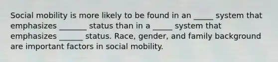 Social mobility is more likely to be found in an _____ system that emphasizes _______ status than in a _____ system that emphasizes ______ status. Race, gender, and family background are important factors in social mobility.