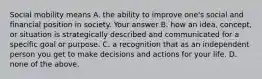 Social mobility means A. the ability to improve one's social and financial position in society. Your answer B. how an idea, concept, or situation is strategically described and communicated for a specific goal or purpose. C. a recognition that as an independent person you get to make decisions and actions for your life. D. none of the above.