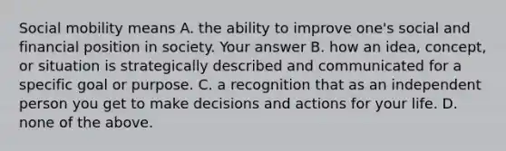 Social mobility means A. the ability to improve one's social and financial position in society. Your answer B. how an idea, concept, or situation is strategically described and communicated for a specific goal or purpose. C. a recognition that as an independent person you get to make decisions and actions for your life. D. none of the above.