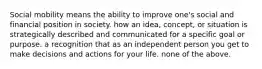 Social mobility means the ability to improve one's social and financial position in society. how an idea, concept, or situation is strategically described and communicated for a specific goal or purpose. a recognition that as an independent person you get to make decisions and actions for your life. none of the above.