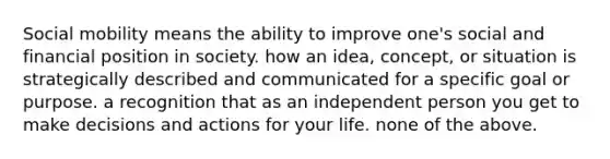 Social mobility means the ability to improve one's social and financial position in society. how an idea, concept, or situation is strategically described and communicated for a specific goal or purpose. a recognition that as an independent person you get to make decisions and actions for your life. none of the above.