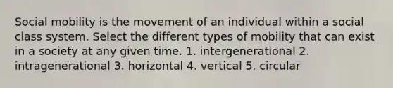 Social mobility is the movement of an individual within a social class system. Select the different types of mobility that can exist in a society at any given time. 1. intergenerational 2. intragenerational 3. horizontal 4. vertical 5. circular