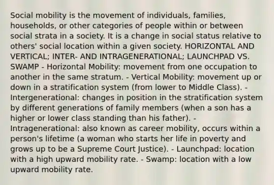 Social mobility is the movement of individuals, families, households, or other categories of people within or between social strata in a society. It is a change in social status relative to others' social location within a given society. HORIZONTAL AND VERTICAL; INTER- AND INTRAGENERATIONAL; LAUNCHPAD VS. SWAMP - Horizontal Mobility: movement from one occupation to another in the same stratum. - Vertical Mobility: movement up or down in a stratification system (from lower to Middle Class). - Intergenerational: changes in position in the stratification system by different generations of family members (when a son has a higher or lower class standing than his father). - Intragenerational: also known as career mobility, occurs within a person's lifetime (a woman who starts her life in poverty and grows up to be a Supreme Court Justice). - Launchpad: location with a high upward mobility rate. - Swamp: location with a low upward mobility rate.