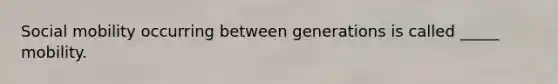 Social mobility occurring between generations is called _____ mobility.