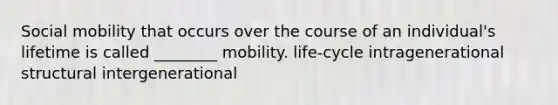 Social mobility that occurs over the course of an individual's lifetime is called ________ mobility. life-cycle intragenerational structural intergenerational