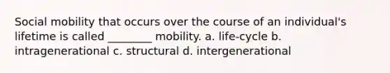 Social mobility that occurs over the course of an individual's lifetime is called ________ mobility. a. life-cycle b. intragenerational c. structural d. intergenerational