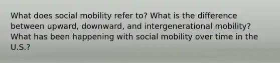 What does social mobility refer to? What is the difference between upward, downward, and intergenerational mobility? What has been happening with social mobility over time in the U.S.?