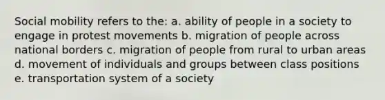 Social mobility refers to the: a. ability of people in a society to engage in protest movements b. migration of people across national borders c. migration of people from rural to urban areas d. movement of individuals and groups between class positions e. transportation system of a society