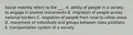 Social mobility refers to the ___. A. ability of people in a society to engage in protest movements B. migration of people across national borders C. migration of people from rural to urban areas D. movement of individuals and groups between class positions E. transportation system of a society