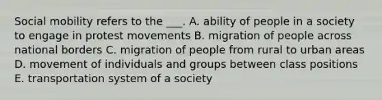 Social mobility refers to the ___. A. ability of people in a society to engage in protest movements B. migration of people across national borders C. migration of people from rural to urban areas D. movement of individuals and groups between class positions E. transportation system of a society