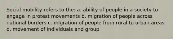 Social mobility refers to the: a. ability of people in a society to engage in protest movements b. migration of people across national borders c. migration of people from rural to urban areas d. movement of individuals and group