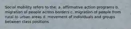 Social mobility refers to the: a. affirmative action programs b. migration of people across borders c. migration of people from rural to urban areas d. movement of individuals and groups between class positions