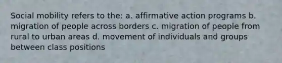 Social mobility refers to the: a. affirmative action programs b. migration of people across borders c. migration of people from rural to urban areas d. movement of individuals and groups between class positions