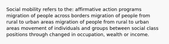 Social mobility refers to the: affirmative action programs migration of people across borders migration of people from rural to urban areas migration of people from rural to urban areas movement of individuals and groups between social class positions through changed in occupation, wealth or income.