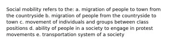 <a href='https://www.questionai.com/knowledge/kwMCQRIHge-social-mobility' class='anchor-knowledge'>social mobility</a> refers to the: a. migration of people to town from the countryside b. migration of people from the countryside to town c. movement of individuals and groups between class positions d. ability of people in a society to engage in protest movements e. transportation system of a society