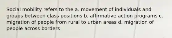 <a href='https://www.questionai.com/knowledge/kwMCQRIHge-social-mobility' class='anchor-knowledge'>social mobility</a> refers to the a. movement of individuals and groups between class positions b. <a href='https://www.questionai.com/knowledge/k15TsidlpG-affirmative-action' class='anchor-knowledge'>affirmative action</a> programs c. migration of people from rural to urban areas d. migration of people across borders