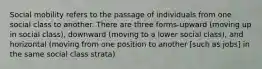 Social mobility refers to the passage of individuals from one social class to another. There are three forms-upward (moving up in social class), downward (moving to a lower social class), and horizontal (moving from one position to another [such as jobs] in the same social class strata)