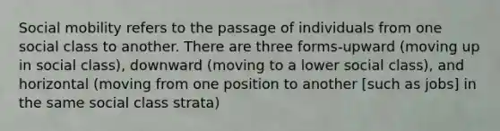 Social mobility refers to the passage of individuals from one social class to another. There are three forms-upward (moving up in social class), downward (moving to a lower social class), and horizontal (moving from one position to another [such as jobs] in the same social class strata)