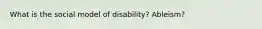 What is the social model of disability? Ableism?